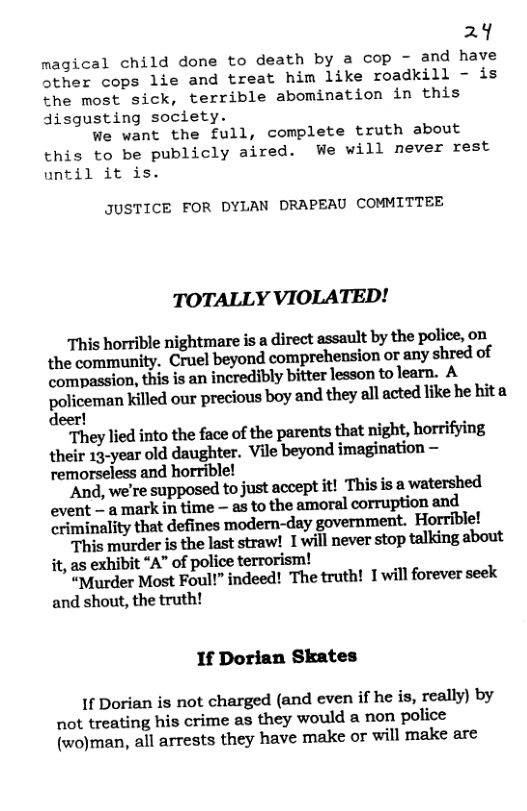 24  magical child done to death by a cop - and have other cops lie and treat him like roadkill - is the most sick, terrible abomination in this disgusting society.  We want the full, complete truth about this to be publicly aired. We will never rest until it is.  JUSTICE FOR DYLAN DRAPEAU COMMITTEE  TOTALLY VIOLATED!  This horrible nightmare is a direct assault by the police, on the community, Cruel beyond comprehension or any shred of compassion, this is an incredibly bitter lesson to learn. A golicemun Xilled our precious boy and they all acted like he hita  eer!  “They lied into the face of the parents that night, horrifying their 13-year old daughter. Vile beyond imagination — remorseless and horrible!  "And, we’re supposed to just accept it! This is a watershed event — a mark in time — as to the amoral corruption and criminality that defines modern-day government. Horrible!  This murder is the last straw! Iwill never stop talking about it, as exhibit “A” of police terrorism!  “Murder Most Foul!” indeed! The truth! 1 will forever seek and shout, the truth!  If Dorian Skates  If Dorian is not charged (and even if he is, really) by not treating his crime as they would a non police (wo)man, all arrests they have make or will make are 